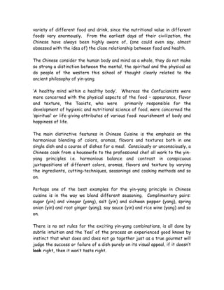 variety of different food and drink, since the nutritional value in different
foods vary enormously. From the earliest days of their civilization, the
Chinese have always been highly aware of, (one could even say, almost
obsessed with the idea of) the close relationship between food and health.
The Chinese consider the human body and mind as a whole, they do not make
so strong a distinction between the mental, the spiritual and the physical as
do people of the western this school of thought clearly related to the
ancient philosophy of yin-yang.
‘A healthy mind within a healthy body’. Whereas the Confucianists were
more concerned with the physical aspects of the food – appearance, flavor
and texture, the Taoists, who were primarily responsible for the
development of hygienic and nutritional science of food, were concerned the
‘spiritual’ or life-giving attributes of various food: nourishment of body and
happiness of life.
The main distinctive features in Chinese Cuisine is the emphasis on the
harmonious blending of colors, aromas, flavors and textures both in one
single dish and a course of dishes for a meal. Consciously or unconsciously, a
Chinese cook from a housewife to the professional chef all work to the yin-
yang principles i.e. harmonious balance and contrast in conspicuous
juxtapositions of different colors, aromas, flavors and texture by varying
the ingredients, cutting-techniques, seasonings and cooking methods and so
on.
Perhaps one of the best examples for the yin-yang principle in Chinese
cuisine is in the way we blend different seasoning. Complimentary pairs:
sugar (yin) and vinegar (yang), salt (yin) and sichwan pepper (yang), spring
onion (yin) and root ginger (yang), soy sauce (yin) and rice wine (yang) and so
on.
There is no set rules for the exciting yin-yang combinations, is all done by
subtle intuition and the ‘feel’ of the process an experienced good knows by
instinct that what does and does not go together just as a true gourmet will
judge the success or failure of a dish purely on its visual appeal, if it doesn’t
look right, then it won’t taste right.
 