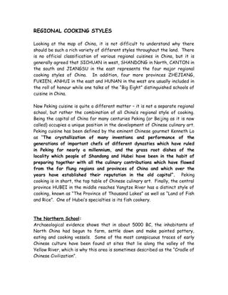 REGIONAL COOKING STYLES
Looking at the map of China, it is not difficult to understand why there
should be such a rich variety of different styles throughout the land. There
is no official classification of various regional cuisines in China, but it is
generally agreed that SICHUAN in west, SHANDONG in North, CANTON in
the south and JIANGSU in the east represents the four major regional
cooking styles of China. In addition, four more provinces ZHEJIANG,
FUKIEN, ANHUI in the east and HUNAN in the west are usually included in
the roll of honour while one talks of the “Big Eight” distinguished schools of
cuisine in China.
Now Peking cuisine is quite a different matter – it is not a separate regional
school, but rather the combination of all China’s regional style of cooking.
Being the capital of China for many centuries Peking (or Beijing as it is now
called) occupies a unique position in the development of Chinese culinary art.
Peking cuisine has been defined by the eminent Chinese gourmet Kenneth Lo
as “The crystallization of many inventions and performance of the
generations of important chefs of different dynasties which have ruled
in Peking for nearly a millennium, and the grass root dishes of the
locality which people of Shandong and Hubei have been in the habit of
preparing together with all the culinary contributions which have flowed
from the far flung regions and provinces of China and which over the
years have established their reputation in the old capital”. Peking
cooking is in short, the top table of Chinese culinary art. Finally, the central
province HUBEI in the middle reaches Yangtze River has a distinct style of
cooking, known as “The Province of Thousand Lakes” as well as “Land of Fish
and Rice”. One of Hubei’s specialties is its fish cookery.
The Northern School:
Archaeological evidence shows that in about 5000 BC, the inhabitants of
North China had begun to farm, settle down and make painted pottery,
eating and cooking vessels. Some of the most conspicuous traces of early
Chinese culture have been found at sites that lie along the valley of the
Yellow River, which is why this area is sometimes described as the “Cradle of
Chinese Civilization”.
 