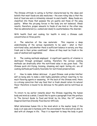 The Chinese attitude to eating is further characterized by the ideas and
beliefs that most foods are also medicines – the even riding idea is that the
kind of food one eats is intimately relevant to one’s health. Many foods are
classified into those that possess the yin quality and those of the yang
quality. When the yin-yang forces in the body are not balanced, illness
results, therefore, proper amounts to foods of one kind or the other may
then be administered (i.e. cooked and clean) to counterbalance the disorder.
With health food and cooking for health in mind, a Chinese cook
concentrates on three points:
A. The selection of the raw materials: This requires a deep
understanding of the various ingredients to be used – what is their
nutritional value, and whether there is sufficient balance in variety, are they
fresh and in their prime conditions? Above all they must be fresh in the
case of seafood and vegetables.
B. The cooking methods employed: A significant quantity of vitamins is
destroyed through prolonged cooking, therefore the various cooking
methods can drastically alter the nutritional value in any given food. The
Chinese quick stir-frying, braising, steaming and rapid- boiling etc. are all
cooking methods particularly favorable for nutritional preservations.
C. How to make dishes delicious: A good Chinese cook prides him/her
self on being able to make a dish highly palatable without resorting to too
much flavoring agents or seasoning. At the back of the Chinese mind, there
is a strong conviction that any food that is fresh should retain its natural
flavor therefore is bound to be delicious to the palate and be nutritious as
well.
To return to my earlier remarks about the Chinese regarding the human
body and mind as a whole, I would like to quote a paragraph from the preface
to ‘The Correct Guide to Food and Drink’ by Hu Sihui, the 14th
century
Imperial Dietitian (literally ‘Food Doctor Official).
What determines human life is the mind which is the master body if the
body is at ease and in harmony with the environment the mind will be able to
deal with all changes in life. Thus it is important to keep the body in good
 
