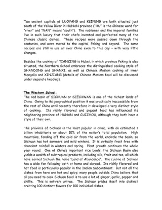 Two ancient capitals of LUOYANG and KEIFENG are both situated just
south of the Yellow River in HUNAN province (“HU” is the Chinese word for
“river” and “NAN” means “south”). The noblemen and the imperial families
live in such luxury that their chefs invented and perfected many of the
Chinese classic dishes. These recipes were passed down through the
centuries, and were moved to the capital, Peking and beyond. The same
recipes are still in use all over China even to this day – with very little
changes.
Besides the cooking of TIANZING is Hubei, in which province Peking is also
situated, the Northern School embraces the distinguished cooking style of
SHANDONG and SHANXI, as well as Chinese Moslem cooking of inner
Mongolia and XINJIANG (details of Chinese Moslem food will be discussed
under separate heading).
The Western School:
The red basin of SICHUAN or SZECHWAN is one of the richest lands of
China. Owing to its geographical position it was practically inaccessible from
the rest of China until recently therefore it developed a very distinct style
of cooking. Its richly flavored and piquant food has influenced its
neighboring province of HUNAN and GUIZHOU, although they both have a
style of their own.
The province of Sichuan is the most popular in China, with an estimated 1
billion inhabitants or about 10% of the nation’s total population. High
mountains, fending off the cold air from the world, encircle the basin, so
Sichuan has hot summers and mild winters. It is virtually frost free with
abundant rainfall in winters and spring. Plant growth continues the whole
year round. One of China’s important rice bowls, the Sichuan Basin also
yields a wealth of subtropical products, including silk, fruit and tea, all which
have earned Sichuan the name “Land of Abundance”. The cuisine of Sichuan
has a wide fan following both at home and abroad. Its richly flavored and
hot food is particularly popular in the Indian Subcontinent. But not all the
dishes from here are hot and spicy; many people outside China believe that
all you need to cook Sichuan food is to use a lot of ginger, garlic, pepper and
chillie. This is entirely untrue. The Sichuan prides itself into distinct
creating 100 distinct flavors for 100 individual dishes.
 