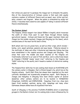 Hot chilies are used not to paralyze the tongue but to stimulate the palate.
One of the characteristics of Sichuan cuisine is that each dish usually
contains a number of different flavors such as sweet, sour, bitter and hot,
salty, aromatic and fragrant. When the palate is stimulated by mildly hot
chilies, it becomes more sensitive and capable of taking in several different
flavors simultaneously.
The Eastern School:
The Yangtze, China’s longest river (about 500km in length), which traverses
the width of China from west to east flows through China’s leading
agricultural regions – Sichuan and Hunan (on the upper reaches), Hubei and
Jiangzi (on the middle reaches), Jiangsu and Zhejiang (on the lower), which
contains some of the most fertile land in China.
Both wheat and rice are grown here, as well as other crops, which include –
barley, corn, sweet potatoes, peanuts and soya beans. Fisheries abound in
the multitude of lakes and other tributaries and deep-sea fishing has long
been established in the coastal province and Jiangsu and Zhejiang. The
areas that cover the middle and lower reaches of the Yangtze are
traditionally referred to as ‘Land of Fish and Rice’, and is collectively known
as Jiangnan (“JIANG” means “great river” referring to the Yangtze and
“NAN” referring to the south), and it boasts a number of distinctive cooking
styles.
The Yangtze River delta has its own cooking style known as HUAIYANG with
the culinary center in Shanghai, that is China’s largest city, which lies on the
Yangtze estuary. South East China has always been regarded as the most
culturally developed and economically prosperous region. Both Nanjing in
Jiangsu and Hangzhou in Zhejiang have been China’s capital of several
dynasties; other culinary centers are to be located in YANGZHOU
(Yangchow), SUZHOU and ZHENJIANG. Yangchow fried rice; chow mein
(open fried noodles), wantons, spring rolls, dumplings and many other
Cantonese dimsum dishes have all originated from here.
South of Zhejiang is the province FUJIAN (FUKIEN) which is sometimes
grouped in the Eastern School, but its cooking style is more influenced by its
 