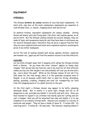 EQUIPMENT
UTENSILS:
The Chinese batterie de cuisine consists of very few basic implements. To
start with, only four of the most rudimentary implements are essential to
cook Chinese food, i.e. cleaver, chopping block, wok and stirrer.
In western kitchen, equivalent equipments are always valuable. Cutting
knives and board, pots and frying pans, fish slicer and cooking spoons, so on
and so forth. But the Chinese cooking utensils are ancient designs, they are
made of basic and inexpensive material, and they have been in continuous use
for several thousand years, therefore they do serve a special function that
they are more sophisticated and much more expensive western counterparts
prove to be rather inadequate.
As for the rest of cooking utensils such sieves, spatula, strainer, casserole
and steamer etc., again you will find the western version to be less effective.
CLEAVER:
Let me state straight away that I disagree with calling the Chinese kitchen
knife a Cleaver. As you know the term “cleaver” applies to ‘heavy duty
chopper’ that serves only one function, and in my mind not all that efficient
unless you buy one that weighs a ton and probably will cost you an arm and a
leg - sorry about the pun!!!. While as the Chinese cleaver (I will call it by
that name for the time being), since it is the generally accepted term in
English, is an all purpose cook’s knife that is used for slicing, shredding,
peeling, pounding, crushing, chopping and even for transporting cut food
from the chopping board or to a plate directly to the wok.
At the first sight, a Chinese cleaver may appear to be hefty, gleaming
ominously sharp. But in reality it is quite light, steady and not at all
dangerous to use, provided you handle it correctly and with care. Once you
have learned to regard it as a kitchen tool mainly used for cutting and not
just a chopper, then you will be surprised how easy and simple it is to use
compared to an ordinary kitchen knife. Cleavers are available in a variety of
materials and weight. They all have a blade of about 8 - 9 inches (20 - 23
cms) long and 3 - 4 inches (8 - 10 cms) wide. The heaviest, weighing almost 2
 