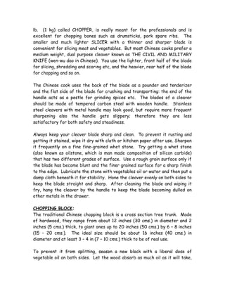lb. (1 kg) called CHOPPER, is really meant for the professionals and is
excellent for chopping bones such as drumsticks, pork spare ribs. The
smaller and much lighter SLICER with a thinner and sharper blade is
convenient for slicing meat and vegetables. But most Chinese cooks prefer a
medium weight, dual purpose cleaver known as THE CIVIL AND MILITARY
KNIFE (wen-wu dao in Chinese). You use the lighter, front half of the blade
for slicing, shredding and scoring etc, and the heavier, rear half of the blade
for chopping and so on.
The Chinese cook uses the back of the blade as a pounder and tenderizer
and the flat side of the blade for crushing and transporting: the end of the
handle acts as a pestle for grinding spices etc. The blades of a cleaver
should be made of tempered carbon steel with wooden handle. Stainless
steel cleavers with metal handle may look good, but require more frequent
sharpening also the handle gets slippery; therefore they are less
satisfactory for both safety and steadiness.
Always keep your cleaver blade sharp and clean. To prevent it rusting and
getting it stained, wipe it dry with cloth or kitchen paper after use. Sharpen
it frequently on a fine fine-grained whet stone. Try getting a whet stone
(also known as oilstone, which is man made composition of silicon carbide)
that has two different grades of surface. Use a rough grain surface only if
the blade has become blunt and the finer grained surface for a sharp finish
to the edge. Lubricate the stone with vegetables oil or water and then put a
damp cloth beneath it for stability. Hone the cleaver evenly on both sides to
keep the blade straight and sharp. After cleaning the blade and wiping it
fry, hang the cleaver by the handle to keep the blade becoming dulled on
other metals in the drawer.
CHOPPING BLOCK:
The traditional Chinese chopping block is a cross section tree trunk. Made
of hardwood, they range from about 12 inches (30 cms.) in diameter and 2
inches (5 cms.) thick, to giant ones up to 20 inches (50 cms.) by 6 – 8 inches
(15 – 20 cms.). The ideal size should be about 16 inches (40 cms.) in
diameter and at least 3 – 4 in (7 – 10 cms.) thick to be of real use.
To prevent it from splitting, season a new block with a liberal dose of
vegetable oil on both sides. Let the wood absorb as much oil as it will take,
 