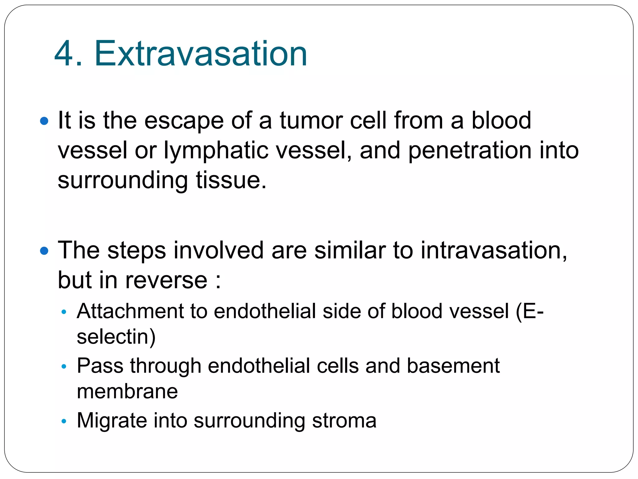 4. Extravasation
 It is the escape of a tumor cell from a blood
vessel or lymphatic vessel, and penetration into
surrounding tissue.
 The steps involved are similar to intravasation,
but in reverse :
• Attachment to endothelial side of blood vessel (E-
selectin)
• Pass through endothelial cells and basement
membrane
• Migrate into surrounding stroma
 