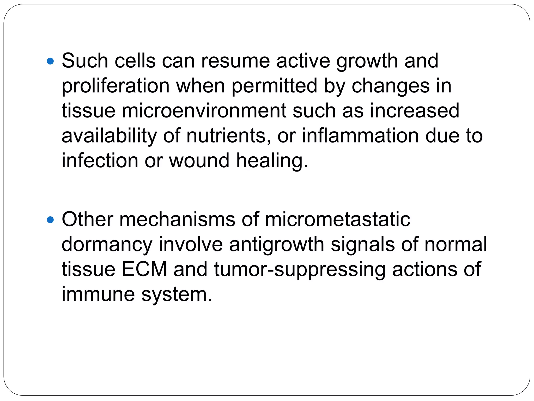  Such cells can resume active growth and
proliferation when permitted by changes in
tissue microenvironment such as increased
availability of nutrients, or inflammation due to
infection or wound healing.
 Other mechanisms of micrometastatic
dormancy involve antigrowth signals of normal
tissue ECM and tumor-suppressing actions of
immune system.
 