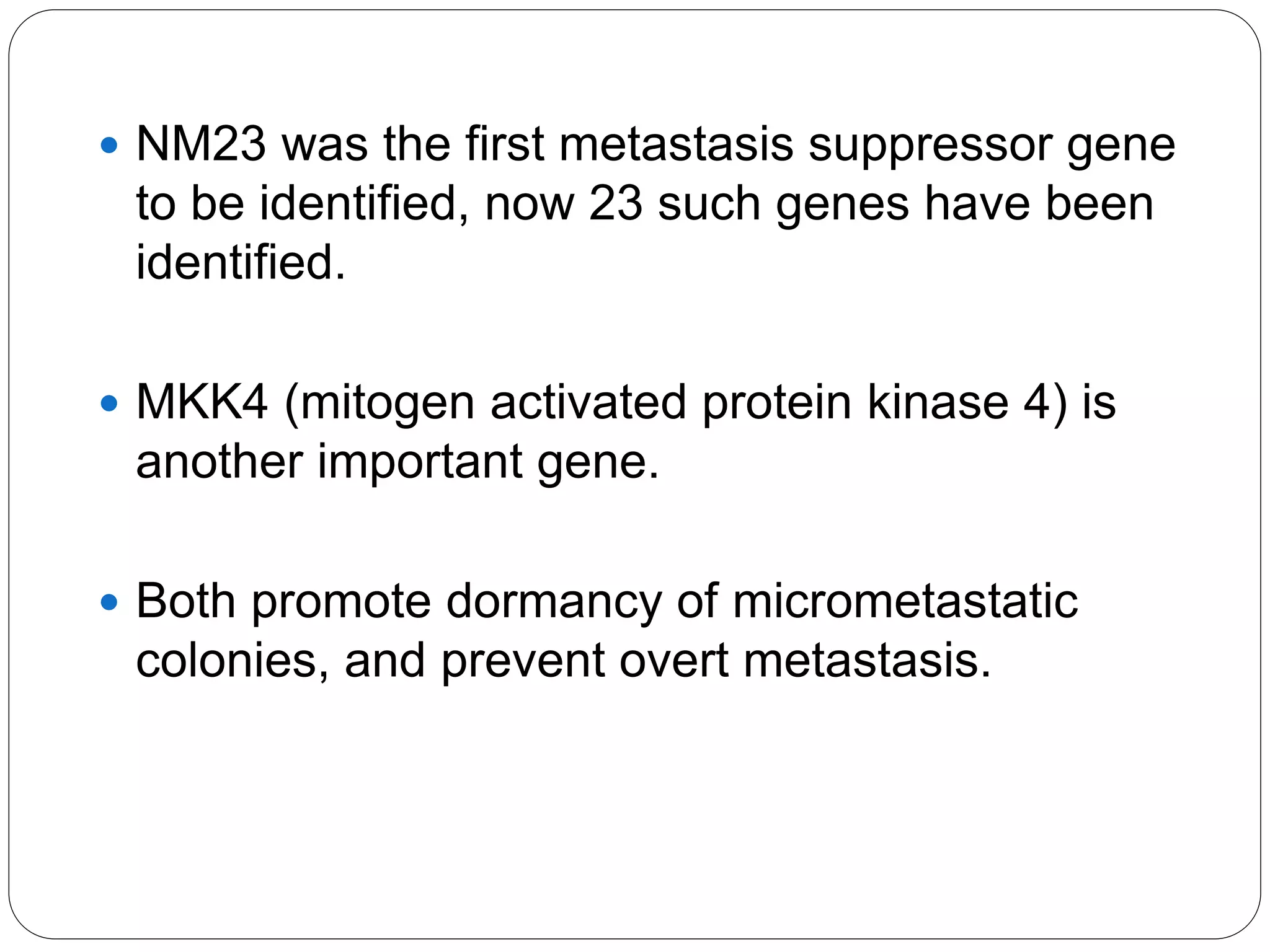  NM23 was the first metastasis suppressor gene
to be identified, now 23 such genes have been
identified.
 MKK4 (mitogen activated protein kinase 4) is
another important gene.
 Both promote dormancy of micrometastatic
colonies, and prevent overt metastasis.
 
