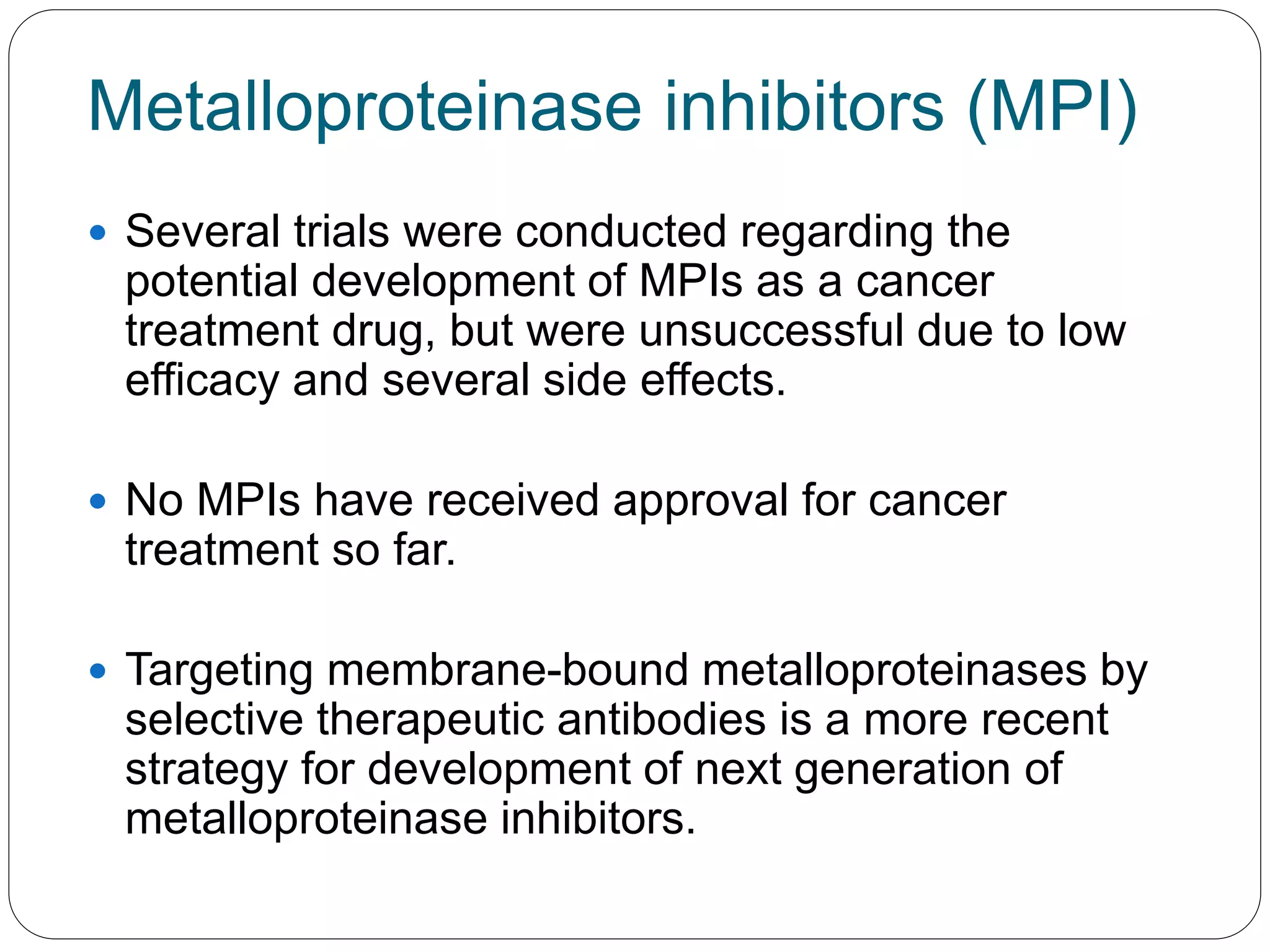 Metalloproteinase inhibitors (MPI)
 Several trials were conducted regarding the
potential development of MPIs as a cancer
treatment drug, but were unsuccessful due to low
efficacy and several side effects.
 No MPIs have received approval for cancer
treatment so far.
 Targeting membrane-bound metalloproteinases by
selective therapeutic antibodies is a more recent
strategy for development of next generation of
metalloproteinase inhibitors.
 