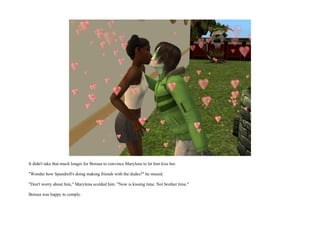 It didn't take that much longer for Borusa to convince Marylena to let him kiss her.

"Wonder how Spandrell's doing making friends with the dudes?" he mused.

"Don't worry about him," Marylena scolded him. "Now is kissing time. Not brother time."

Borusa was happy to comply.
 