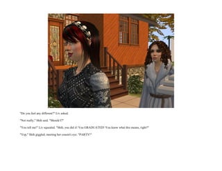 "Do you feel any different?" Liv asked.

"Not really," Shih said. "Should I?"

"You tell me!" Liv squealed. "Shih, you did it! You GRADUATED! You know what this means, right?"

"Yep," Shih giggled, meeting her cousin's eye. "PARTY!"
 