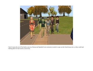 And of course the rest of the family came too. Borusa and Spandrell were extremely excited to scope out the Greek house now, so they could start
making plans for their tenure at university.
 