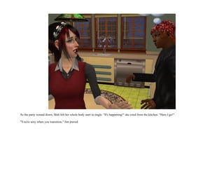 As the party wound down, Shih felt her whole body start to tingle. "It's happening!" she cried from the kitchen. "Here I go!"

"You're sexy when you transition," Jim purred.
 