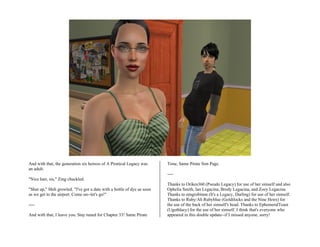 And with that, the generation six heiress of A Piratical Legacy was      Time, Same Pirate Sim Page.
an adult.
                                                                         ----
"Nice hair, sis," Zing chuckled.
                                                                         Thanks to Orikes360 (Pseudo Legacy) for use of her simself and also
"Shut up," Shih growled. "I've got a date with a bottle of dye as soon   Ophelia Smith, Ian Legacina, Brody Legacina, and Zoey Legacina.
as we get to the airport. Come on--let's go!"                            Thanks to omgrobinnn (It's a Legacy, Darling) for use of her simself.
                                                                         Thanks to Ruby/Ah Rubyblue (Goldilocks and the Nine Heirs) for
----                                                                     the use of the back of her simself's head. Thanks to EphemeralToast
                                                                         (Ugothlacy) for the use of her simself. I think that's everyone who
And with that, I leave you. Stay tuned for Chapter 33! Same Pirate       appeared in this double update--if I missed anyone, sorry!
 