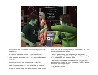 "So, how'd your date go?" Spandrell asked once the gaggle of well-      didn't want to do the date thing? Were you worried I'd pick out a girl
drops had left.                                                         for you and you'd have to date her?"

"It was great," Borusa said dreamily. "Punch-you-punch-me?"             "A little," Spandrell said. "And dating a girl just didn't sound
                                                                        appealing. Dating period didn't sound appealing, until I got to talking
"Sure," Spandrell said, making a fist. "I had a pretty good time with   to Ricky for a while. And then I just... knew."
Ricky, too."
                                                                        "Well, the fact that you know your own mind and what your tastes
Something in his voice made Borusa look up. "Ricky, huh?"               are means you're ahead of the game," Borusa said. "And hey, at least
                                                                        we'll never fight over girls, right?"
"Yeah," Spandrell blushed. "We have another date for tomorrow."
                                                                        "Yep," Spandrell grinned.
"Way to go," Borusa crowed. But then he hesitated. "Is that why you
 