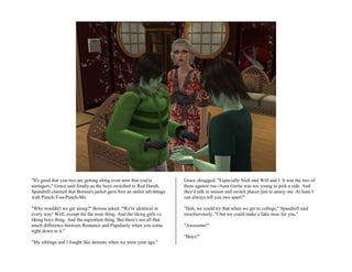 "It's good that you two are getting along even now that you're          Grace shrugged. "Especially Nick and Will and I. It was the two of
teenagers," Grace said fondly as the boys switched to Red Hands.        them against me--Aunt Gertie was too young to pick a side. And
Spandrell claimed that Borusa's jacket gave him an unfair advantage     they'd talk in unison and switch places just to annoy me. At least I
with Punch-You-Punch-Me.                                                can always tell you two apart!"

"Why wouldn't we get along?" Borusa asked. "We're identical in          "Heh, we could try that when we get to college," Spandrell said
every way! Well, except for the nose thing. And the liking girls vs.    mischievously. "I bet we could make a fake nose for you."
liking boys thing. And the aspiration thing. But there's not all that
much difference between Romance and Popularity when you come            "Awesome!"
right down to it."
                                                                        "Boys!"
"My siblings and I fought like demons when we were your age,"
 