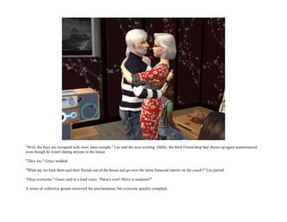 "Well, the boys are occupied with more dates tonight," Lee said the next evening. Oddly, the third Friend drop had shown up again unannounced
even though he wasn't dating anyone in the house.

"They are," Grace nodded.

"What say we kick them and their friends out of the house and go over the latest financial reports on the couch?" Lee purred.

"Okay everyone," Grace said in a loud voice. "Party's over! Move it outdoors!"

A series of collective groans answered the proclamation, but everyone quickly complied.
 