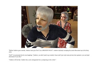 "Before Andrew goes outside, Andrew must give Prof. Lee a BIGFOOT HUG!", Andrew declared, scooping the senior Buccaneer up in his hairy
arms.

"Oof!" Lee protested, but he was laughing. "Andrew, you don't need to go outside. Grace and I just want some private time upstairs--you can head
downstairs if you like."

"Andrew will do that. Andrew has a new arrangement he is composing on his violin."
 