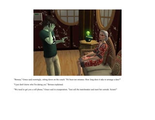 "Borusa," Grace said warningly, sitting down on the couch. "It's been ten minutes. How long does it take to arrange a date?"

"I just don't know who I'm dating yet," Borusa explained.

"We need to get you a cell phone," Grace said in exasperation. "Just call the matchmaker and meet her outside. Scram!"
 