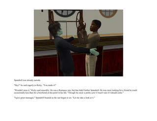 Spandrell was already outside.

"Hey!" he said eagerly to Ricky. "You made it!"

"Wouldn't miss it," Ricky said smoothly. He was a Romance sim, but that didn't bother Spandrell. He was more looking for a friend he could
occasionally kiss than for a boyfriend at this point in his life. "Though my neck is pretty sore--I wasn't sure if I should come."

"I give great massages," Spandrell boasted as the sun began to set. "Let me take a look at it."
 