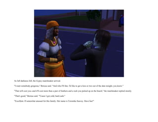 As full darkness fell, the Gypsy matchmaker arrived.

"I want somebody gorgeous," Borusa said. "And who I'll like. I'd like to get a kiss or two out of the date tonight, you know."

"That will cost you--and it'll cost more than a pair of feathers and a rock you picked up on the beach," the matchmaker replied stonily.

"That's good," Borusa said. "'Cause I got cold, hard cash."

"Excellent. If somewhat unusual for this family. Her name is Veronika Seavey. Have fun!"
 
