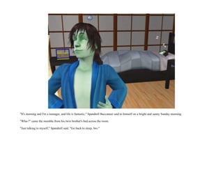 "It's morning and I'm a teenager, and life is fantastic," Spandrell Buccaneer said to himself on a bright and sunny Sunday morning.

"Wha-?" came the mumble from his twin brother's bed across the room.

"Just talking to myself," Spandrell said. "Go back to sleep, bro."
 