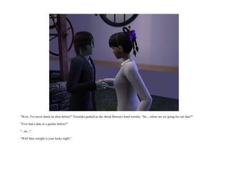 "Wow, I've never dated an alien before!" Veronika gushed as she shook Borusa's hand warmly. "So... where are we going for our date?"

"Ever had a date in a garden before?"

"...no..."

"Well then, tonight is your lucky night."
 