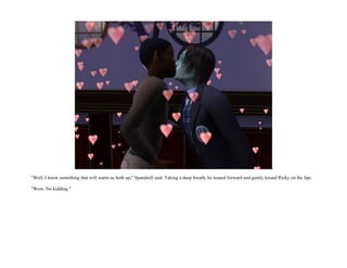 "Well, I know something that will warm us both up," Spandrell said. Taking a deep breath, he leaned forward and gently kissed Ricky on the lips.

"Wow. No kidding."
 