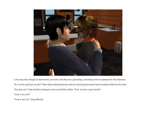 A few days later, though, he had entirely recovered. And that was a good thing, considering what was planned for that afternoon.

"Is it can be caek tiem nao plz?" Shere Khan asked plaintively when he and Zing had stacked up the breakfast dishes for the maid.

"Not quite yet," Zing chuckled, putting his arms around Shere Khan. "First, we have to get married."

"Caek is not a lie!"

"Caek is not a lie," Zing affirmed.
 
