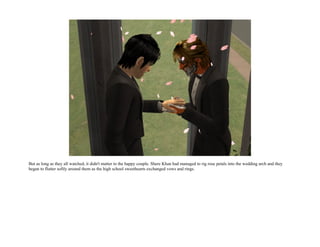 But as long as they all watched, it didn't matter to the happy couple. Shere Khan had managed to rig rose petals into the wedding arch and they
began to flutter softly around them as the high school sweethearts exchanged vows and rings.
 