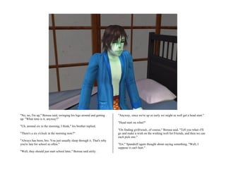 "No, no, I'm up," Borusa said, swinging his legs around and getting    "Anyway, since we're up so early we might as well get a head start."
up. "What time is it, anyway?"
                                                                       "Head start on what?"
"Uh, around six in the morning, I think," his brother replied.
                                                                       "On finding girlfriends, of course," Borusa said. "Tell you what--I'll
"There's a six o'clock in the morning now?"                            go and make a wish on the wishing well for Friends, and then we can
                                                                       each pick one."
"Always has been, bro. You just usually sleep through it. That's why
you're late for school so often."                                      "Err," Spandrell again thought about saying something. "Well, I
                                                                       suppose it can't hurt."
"Well, they should just start school later," Borusa said airily.
 