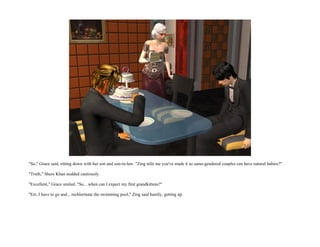 "So," Grace said, sitting down with her son and son-in-law. "Zing tells me you've made it so same-gendered couples can have natural babies?"

"Truth," Shere Khan nodded cautiously.

"Excellent," Grace smiled. "So... when can I expect my first grandkittens?"

"Err, I have to go and... rechlorinate the swimming pool," Zing said hastily, getting up.
 