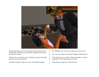 "Impeccable timing, u has it," Shere Khan said in a relieved tone to      "Oh," Rakshasi said. "Do I have to talk like you all the time?"
his little sister. He'd been rescued from the 'grandkids' discussion by
the request for a dance.                                                  "No. U can has uniques," Shere Khan shrugged, ruffling her hair.

"Unbratty lil sister--I'm doin it rite," Rakshasi concurred. "Hey Shere   "Well, I'll keep it up for a while," Rakshasi said after a moment's
Khan, do you ever talk normal?"                                           consideration. "But I might change my mind!"

"Invisible normality is unable to be seen," Shere Khan shrugged.          "Older brother cat approves of this discussion."
 