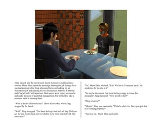 Time passed, and the newlyweds found themselves settling into a
routine. Shere Khan spent the mornings hunting the job listings for a   "Er," Shere Khan blushed. "Yah. We has it. Everyone has it. My
medical posting while Zing alternated between looking for an            epidemic, let me sho u it."
Adventurer job and running his two businesses, Bubbles & Bubbly
and Zing's Used Car Emporium. Both stores were highly successful        "So maybe the reason I've been feeling crappy is 'cause I'm
and under the care of qualified management, but he liked to take a      pregnant," Zing marveled. "How weird is that?"
personal hand in running them.
                                                                        "Zing is happy?"
"What u do this afternoon nao?" Shere Khan asked when Zing
stopped by for lunch.                                                   "Maybe," Zing said cautiously. "If that's what it is. Have you got that
                                                                        test working properly?"
"Well," Zing shrugged. "I've been feeling kinda sick all day. Did you
get the test results back yet on whether we'd been infected with that   "Test is a lie," Shere Khan said sadly.
retrovirus?"
 