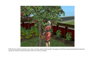 While the boys plotted in nefarious ways, Grace was busy outside with her garden. The apple tree she'd been nursing along finally had ripe fruit,
and she was anxious to harvest and sell it while it was still at its freshest.
 