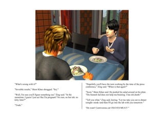"What's wrong with it?"                                                  "Hopefully you'll have the tests working by the time of the press
                                                                         conference," Zing said. "When is that again?"
"Invisible results," Shere Khan shrugged. "Sry."
                                                                         "Soon," Shere Khan said. He pushed his salad around on his plate.
"Well, I'm sure you'll figure something out," Zing said. "In the         "Dis bunneh fud does not help ma braining. I has teh dumb."
meantime, I guess I just act like I'm pregnant? No rum, no hot tub, no
kitty litter?"                                                           "Tell you what," Zing said, leering. "Let me take you out to dinner
                                                                         tonight--steak--and then I'll go into the lab with you tomorrow."
"Truth."
                                                                         "Do want! Carnivorous cat CRAVES MEAT! "
 