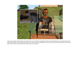 "I has a news. Mans can has kittehs. Dis is frum retro-virus, fixes DNA. Equal rights for all ftw! Irreplaceable Zing has a kitteh inside. Is like
normal kitteh inside, only inside man, and kitteh of two mans. Still wiht teh barfings. And we has a test. All mans can get kitteh, but only from
other mans. Womens can get kitteh from other womens or from mans."
 