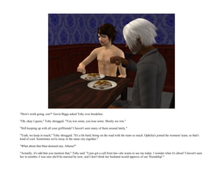 "How's work going, son?" Gavin Biggs asked Toby over breakfast.

"Oh, okay I guess," Toby shrugged. "You win some, you lose some. Mostly we win."

"Still keeping up with all your girlfriends? I haven't seen many of them around lately."

"Yeah, we keep in touch," Toby shrugged. "It's a bit hard, being on the road with the team so much. Ophelia's joined the womens' team, so that's
kind of cool. Sometimes we're away in the same city together."

"What about that blue-skinned one, Athena?"

"Actually, it's odd that you mention that," Toby said. "I just got a call from her--she wants to see me today. I wonder what it's about? I haven't seen
her in months--I was sure she'd be married by now, and I don't think her husband would approve of our 'friendship'."
 