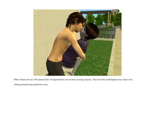 When Athena arrived, Toby pounced her. He figured there was no harm in trying, anyway. The worst that could happen was a slap or two.

Athena protested and pushed him away.
 