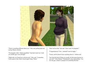 "There's something different about you," Toby said, pulling back and   "Don't call me that," she said. "Like I said, I'm pregnant."
eyeing Athena critically.
                                                                       "Congratulations! Your... husband? must be happy."
"I'm pregnant, idiot," Athena grumbled. "And don't touch me. I told
you months ago--we're through."                                        "Fiancé, and he doesn't know anything about it," Athena said.

"Right after you 'hooed me in the hot tub," Toby said. "I remember.    "Isn't that the kind of thing you usually tell that special person in
You're great at that whole 'mixed signal' thing, 'Thena."              your life?" Toby blinked. "Fatherhood's a big responsibility. You
                                                                       owe the guy a chance to prepare for something like that."
 