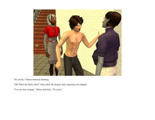 "It's not his," Athena muttered, blushing.

"Oh? Who's the father, then?" Toby asked. He ducked, fully expecting to be slapped.

"You can stop cringing," Athena said dryly. "It's yours."
 