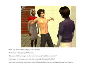 "Me?" Toby shouted. "What am I going to do with a kid?"

"Well, it's you or the orphanage," Athena said.

"This is an awful lot to spring on me all at once," Toby gaped. "Can't I have some time?"

"According to my doctors, you have about three more weeks. Decide quickly, Toby."

And without another word, Athena turned around and stalked off down the street, leaving a spluttering Toby behind her.
 
