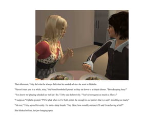 That afternoon, Toby did what he always did when he needed advice--he went to Ophelia.

"Haven't seen you in a while, sexy," the blond bombshell purred as they sat down to a simple dinner. "Been keeping busy?"

"You know my playing schedule as well as I do," Toby said defensively. "You've been gone as much as I have."

"I suppose," Ophelia pouted. "I'll be glad when we've both gotten far enough in our careers that we aren't travelling as much."

"Me too," Toby agreed fervently. He took a deep breath. "Hey Opie, how would you react if I said I was having a kid?"

She blinked at him, her jaw hanging open.
 