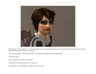 "Because I am," Toby said quickly. "I just found out that... well... one of my old girlfriends and I weren't all that careful and, well, it'll be here in
about three weeks. That's what she says, anyway."

"You're having a KID?!? With someone ELSE?" Toby didn't know Ophelia's volume went that high.

"Yeah, looks like it."

"How could you be so careless? So reckless?"

"They say the only foolproof method is no 'hoo at all..."

"Don't preach at me, Toby Biggs. I can't believe the nerve of you!"
 