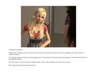 "I didn't do it on purpose!"

"Doesn't matter," Ophelia scowled. "It means that you're going to be chained to the little beast for the next eighteen years! That's a heck of a
mistake, lover-boy."

"I'm not being chained to Athena for the next eighteen years," Toby protested. "She's giving up her parental rights, and if I don't take the baby it'll
be adopted by strangers!"

"Well she's a piece of work, just like you," Ophelia snarled. "Toby, I think you'd better leave. Don't call me again!"

With a dejected sigh, Toby got up and quietly left.
 