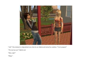 "Aah!" Toby shrieked in a high-pitched voice when he saw Ophelia and realized her condition. "You're pregnant!"

"The man has eyes!" Ophelia said.

"Mine, right?"

"Bingo."
 