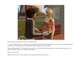 "I guess neither of us has been as careful as we should be, huh?"

"I... suppose," Ophelia said. "But ... I don't like it. I don't like the idea of someone else having a claim on you--and I'm not talking about Athena,
'cause I know how you feel about her. But I don't know if I like sharing you, even with a baby."

"But you're going to have to," Toby pointed out in a quiet voice. "My baby with Athena isn't going away, and I am going to raise him or her.
Likewise, our baby. I'd like it if we could be parents together."

"Parents is a scary word."

"Maybe it'll be less scary if we do it together," Toby said. He pulled Ophelia into his arms.
 