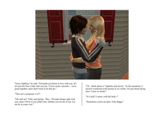 "Geez, Ophelia," he said. "I'm head-over-heels in love with you. It's
not just the 'hoo--I like who you are. You're smart, sarcastic... we're   "I'll... think about it," Ophelia said slowly. "In the meantime, I
good together, and I don't want to let that go."                          haven't woohooed with anyone in six weeks. I'm just about dying
                                                                          here. Come on inside."
"This isn't a proposal, is it?"
                                                                          "Is it safe? I mean, with the baby--"
"Oh, hell no!" Toby said hastily. "But... I'll make things right with
you, okay? I'll be in our child's life, whether you let me or not. Let    "Sometimes you're an idiot, Toby Biggs."
me be in yours, too."
 