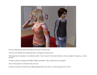 The two of them had just gotten dressed again when Toby's cell phone rang.

"Oh, turn it off," Ophelia said, clutching her head. "The ringing is driving me nuts."

Toby looked down at the phone. It was Athena's number. "I can't," he said. "It looks like the baby is on the way, Ophelia. I've gotta go... will you
be okay?"

"As okay as anyone is, playing second fiddle," Ophelia said bitterly. "Oh, go. When will I see you again?"

"Soon," Toby promised. "I don't know when, but soon."

As Toby's car pulled out of the driveway, Ophelia flopped down on the couch. "I so did not sign up for any of this."
 