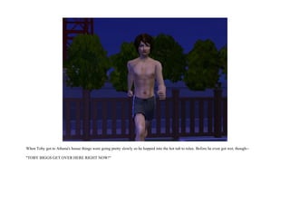 When Toby got to Athena's house things were going pretty slowly so he hopped into the hot tub to relax. Before he even got wet, though--

"TOBY BIGGS GET OVER HERE RIGHT NOW!"
 