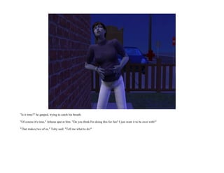 "Is it time?" he gasped, trying to catch his breath.

"Of course it's time," Athena spat at him. "Do you think I'm doing this for fun? I just want it to be over with!"

"That makes two of us," Toby said. "Tell me what to do!"
 