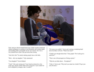 Toby, being an absent-minded kind of guy, hadn't actually mentioned
Athena's pregnancy to anybody in the household, and Lyndsay hadn't       "Of course you couldn't," Gavin said, running a wondering hand
said anything either, presumably for her own reasons. So it was a        down the baby's soft skin. "What's her name?"
very startled Gavin when Toby got home that evening.
                                                                         "I hadn't even thought about that," Toby gulped. "Do I really get to
"And who's this?" he asked, making googly faces at the baby.             name her?"

"She's... she's my daughter," Toby stammered.                            "That is one of the perogatives of being a parent."

"Your daughter?" Gavin blinked.                                          "What do you think about ... Persephone?"

"Yeah," Toby said, turning red. "I just found out about her a few        "I like it," Gavin said. "Why don't you make her a bottle? I'll get your
weeks ago, and her mother didn't want to keep her. I just couldn't let   old crib down."
her be adopted by strangers, dad--I couldn't!"
 